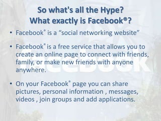 So what's all the Hype?
      What exactly is Facebook®?
• Facebook® is a “social networking website”
• Facebook® is a free service that allows you to
  create an online page to connect with friends,
  family, or make new friends with anyone
  anywhere.
• On your Facebook® page you can share
  pictures, personal information , messages,
  videos , join groups and add applications.
 