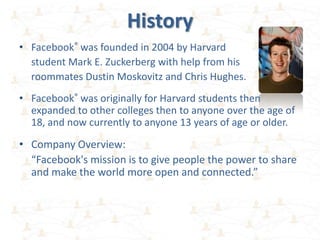 History
• Facebook® was founded in 2004 by Harvard
  student Mark E. Zuckerberg with help from his
  roommates Dustin Moskovitz and Chris Hughes.
• Facebook® was originally for Harvard students then
  expanded to other colleges then to anyone over the age of
  18, and now currently to anyone 13 years of age or older.

• Company Overview:
  “Facebook's mission is to give people the power to share
  and make the world more open and connected.”
 