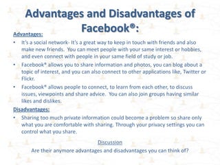 Advantages and Disadvantages of
Advantages:
             Facebook®:
•  It’s a social network- It’s a great way to keep in touch with friends and also
   make new friends. You can meet people with your same interest or hobbies,
   and even connect with people in your same field of study or job.
• Facebook® allows you to share information and photos, you can blog about a
   topic of interest, and you can also connect to other applications like, Twitter or
   Flickr.
• Facebook® allows people to connect, to learn from each other, to discuss
   issues, viewpoints and share advice. You can also join groups having similar
   likes and dislikes.
Disadvantages:
• Sharing too much private information could become a problem so share only
   what you are comfortable with sharing. Through your privacy settings you can
   control what you share.
                                 Discussion
       Are their anymore advantages and disadvantages you can think of?
 