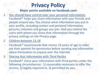 Privacy Policy
Major points available on facebook.com:
1. You should have control over your personal information.
Facebook® helps you share information with your friends and
people around you. You choose what information you put in
your profile, including contact and personal information,
pictures, interests and groups you join. And you control the
users with whom you share that information through the
privacy settings on the Privacy page.
2. Children between 13-18
Facebook® recommends that minors 13 years of age or older
ask their parents for permission before sending any information
about themselves to anyone over the Internet.
3. Sharing Your Information with Third Parties
Facebook® share your information with third parties under the
following circumstances: 1) reasonably necessary to offer the
service, 2) legally required or, 3) permitted by you.
 