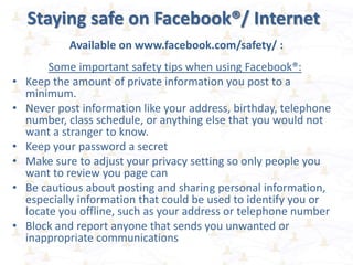 Staying safe on Facebook®/ Internet
Available on www.facebook.com/safety/ :
Some important safety tips when using Facebook®:
• Keep the amount of private information you post to a
minimum.
• Never post information like your address, birthday, telephone
number, class schedule, or anything else that you would not
want a stranger to know.
• Keep your password a secret
• Make sure to adjust your privacy setting so only people you
want to review you page can
• Be cautious about posting and sharing personal information,
especially information that could be used to identify you or
locate you offline, such as your address or telephone number
• Block and report anyone that sends you unwanted or
inappropriate communications
 