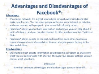Advantages and Disadvantages of
Facebook®:Advantages:
• It’s a social network- It’s a great way to keep in touch with friends and also
make new friends. You can meet people with your same interest or hobbies,
and even connect with people in your same field of study or job.
• Facebook® allows you to share information and photos, you can blog about a
topic of interest, and you can also connect to other applications like, Twitter or
Flickr.
• Facebook® allows people to connect, to learn from each other, to discuss
issues, viewpoints and share advice. You can also join groups having similar
likes and dislikes.
Disadvantages:
• Sharing too much private information could become a problem so share only
what you are comfortable with sharing. Through your privacy settings you can
control what you share.
Discussion
Are their anymore advantages and disadvantages you can think of?
 