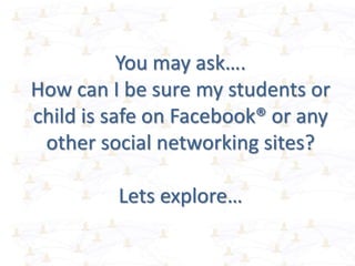 You may ask….
How can I be sure my students or
child is safe on Facebook® or any
other social networking sites?
Lets explore…
 