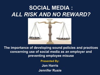 SOCIAL MEDIA : ALL RISK AND NO REWARD? The importance of developing sound policies and practices concerning use of social media as an employer and preventing employee misuse   Presented By: Jon Harris Jennifer Rusie 