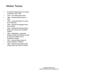 Mother Teresa Founded the Missionaries of Charity in Calcutta, India, 1950 1979 – won Nobel peace Prize 1980 – Awarded Bharat Ratna in India 1928 – Joined the Sisters of Loreto as a missionary 1952 – Opened the Kalighat Home for the Dying 1955 – Opened the Nirmala Shishu Bivhan for orphans and homeless children 1982 – Negotiated a  cease-fire between Israeli and Palestine armies to rescue 37 children from a devastated hospital 1991 – Opened Missionaries for Charity Brothers in Albania 1983 – Suffered heart attack while visiting Pope John Paul II in Rome Template obtained from http://techtoolsforschools.blogspot.com 