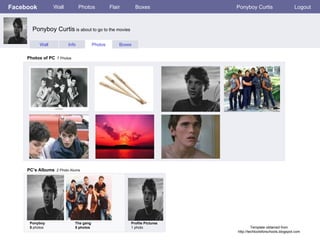 Facebook Wall Photos Flair Boxes Ponyboy Curtis Logout Wall Info Photos Boxes Photos of PC   7 Photos PC’s Albums   2 Photo Alums  Ponyboy 5  photos The gang 5 photos Profile Pictures  1 photo Ponyboy Curtis  is about to go to the movies Template obtained from http://techtoolsforschools.blogspot.com 