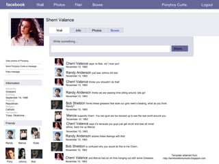 facebook Sherri Valance   Wall Photos Flair Boxes Ponyboy Curtis Logout View photos of Ponyboy  Send Ponyboy Curtis a message Poke message Wall Info Photos Boxes Write something… Share Information Networks  Greasers Birthday: September 14, 1946 Political: Republican Religion: Catholic Hometown: Tulsa, Oklahoma Friends Randy Marcia Pony Johnny Bob Template obtained from http://techtoolsforschools.blogspot.com Randy Anderson  thinks we are wasting time sitting around, lets go!   November 10, 1963 Bob Sheldon  thinks these greasers that stole our girls need a beating, what do you think Randy? November 10, 1963 Randy Anderson  shares these feelings with Bob November 10, 1963 Marcia   supports Cherri. You two gust are too boozed up to see the real world around you. November 10, 1963 Cherri Valance  says it’s because you guys just get drunk and lose all moral ethics, back me up Marcia November 10, 1963 Cherri Valance  and Marcia had an ok time hanging out with some Greasers. November 10, 1963 Bob Sheldon  is confused why you would do this to me Cherri . November 10, 1963 Soda Cherri Valance  thinks you shouldn’t do that! November 10, 1963 Randy Anderson  just saw Johnny kill bob. November 10, 1963 Cherri Valance  says no Bob, no! I love you! November 10. 1963 