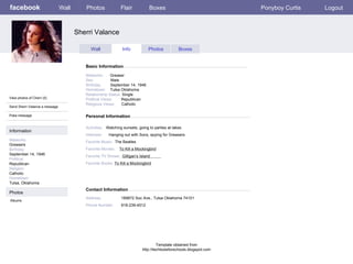 facebook Sherri Valance Personal Information Wall Photos Flair Boxes Ponyboy Curtis Logout View photos of Cherri (5) Send Sherri Valance a message Poke message Wall Info Photos Boxes Basic Information Information Networks : Greasers Birthday: September 14, 1946 Political: Republican Religion: Catholic Hometown: Tulsa, Oklahoma Photos Networks:   Greaser    Sex:   Male    Birthday:   September 14, 1946   Hometown:   Tulsa Oklahoma    Relationship Status:  Single  Political Views: Republican  Religious Views:  Catholic Activities:   Watching sunsets, going to parties at lakes.   Interests:   Hanging out with Socs, spying for Greasers. Favorite Music:   The Beatles  Favorite Movies:   To Kill a Mockingbird Favorite TV Shows:   Gilligan’s Island  Favorite Books:  To Kill a Mockingbird Albums Contact Information Address:  189872 Soc Ave., Tulsa Oklahoma 74101   Phone Number: 918-239-4512 Template obtained from http://techtoolsforschools.blogspot.com 