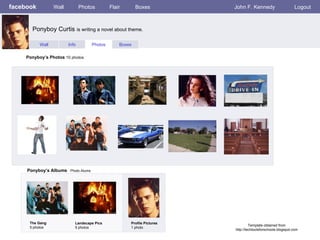 facebook Wall Photos Flair Boxes John F. Kennedy Logout Wall Info Photos Boxes Ponyboy’s Photos  10 photos Ponyboy’s Albums   Photo Alums  The Gang 5 photos Landscape Pics 5 photos Profile Pictures  1 photo Ponyboy Curtis  is writing a novel about theme. Template obtained from http://techtoolsforschools.blogspot.com 