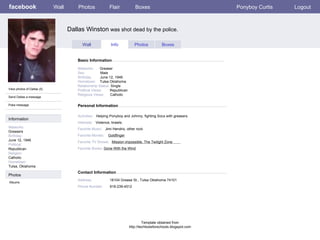 facebook Dallas Winston  was shot dead by the police. Personal Information Wall Photos Flair Boxes Ponyboy Curtis Logout View photos of Dallas (5) Send Dallas a message Poke message Wall Info Photos Boxes Basic Information Information Networks : Greasers Birthday: June 12, 1946 Political: Republican Religion: Catholic Hometown: Tulsa, Oklahoma Photos Networks:   Greaser    Sex:   Male    Birthday:   June 12, 1946   Hometown:   Tulsa Oklahoma    Relationship Status:  Single  Political Views: Republican  Religious Views:  Catholic Activities:   Helping Ponyboy and Johnny, fighting Socs with greasers.   Interests:  Violence, brawls. Favorite Music:   Jimi Hendrix, other rock  Favorite Movies:   Goldfinger Favorite TV Shows:   Mission impossible, The Twilight Zone  Favorite Books:  Gone With the Wind Albums Contact Information Address:  18104 Grease St., Tulsa Oklahoma 74101   Phone Number: 918-239-4512 Template obtained from http://techtoolsforschools.blogspot.com 