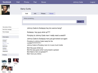 facebook Darry Curtis Wall Photos Flair Boxes Johnny Cade Logout View photos of Darry Send Darry message Poke message Wall Info Photos Boxes Write something… Share Information Networks : Greaser Birthday May 12 1940 Political: Democrat Religion: Catholic Hometown: Oklahoma Friends Johnny Cade Cherry V Marcia Johnny Cade to Sodapop hey bro wanna hang? Bob Ponyboy to Johnny Cade man I really need a weed!!! Johnny Cade to Sodapop man just got kicked out again Sodapop  hey guys what up??? Johnny Cade to Ponyboy man im in sooo much truble Sodapop Ponyboy to Johnny Cade ready for the rumble!?!?!?!?!?!?!! ! Bob Hey guys whats up Bob No way guess what I just jumped a greaser Bob Need a hair cut greaser?? Bob I love you cherry 