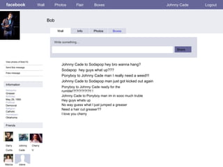 facebook Bob Wall Photos Flair Boxes Johnny Cade Logout View photos of Bob(10) Send Bob message Poke message Wall Info Photos Boxes Write something… Share Information Networks : Greaser Birthday: May 29, 1950 Political: Democrat Religion: Catholic Hometown: Oklahoma Friends Darry Curtis Cherry V Marcia Johnny Cade to Sodapop hey bro wanna hang? Johnny  Cade Ponyboy to Johnny Cade man I really need a weed!!! Johnny Cade to Sodapop man just got kicked out again Sodapop  hey guys what up??? Johnny Cade to Ponyboy man im in sooo much truble Hey guys whats up No way guess what I just jumped a greaser Need a hair cut greaser?? I love you cherry Steve Ponyboy to Johnny Cade ready for the rumble!?!?!?!?!?!?!! ! 