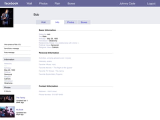 facebook Bob Personal Information Wall Photos Flair Boxes Johnny Cade Logout View photos of Bob (10) Send Bob a message Poke message Wall Info Photos Boxes Basic Information Information Networks : soc Birthday: May 29, 1950 Political: Democrat Religion: Catholic Hometown: Oklahoma Photos Networks: -soc Sex- Male Birthday:   May 29, 1950    Hometown: - Oklahoma Relationship Status -in a relationship with cherry v Political Views- Democrat Religious Views- Catholic Activities- jumping greasers and  movies Interests- poetry Favorite -Music -rock Favorite Movies – The Night of the Iguana Favorite TV Shows:  The nanny  Favorite Books-Mary Poppins The Family Updated last 1 week ago 2 Albums My Buds Updated two days ago Contact Information Address:- I don’t know   Phone Number- 913-907-6450 