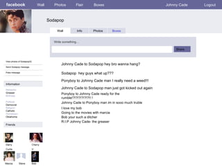 facebook Sodapop Wall Photos Flair Boxes Johnny Cade Logout View photos of Sodapop(5) Send Sodapop message Poke message Wall Info Photos Boxes Write something… Share Information Networks : Greaser Birthday: Political: Democrat Religion: Catholic Hometown: Oklahoma Friends Darry Curtis Cherry V Marcia Johnny Cade to Sodapop hey bro wanna hang? Bob Ponyboy to Johnny Cade man I really need a weed!!! Johnny Cade to Sodapop man just got kicked out again Sodapop  hey guys what up??? Johnny Cade to Ponyboy man im in sooo much truble Steve Ponyboy to Johnny Cade ready for the rumble!?!?!?!?!?!?!! ! I love my bob Going to the movies with marcia Bob your such a ditcher R.I.P Johnny Cade- the greaser 