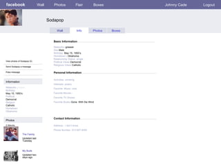 facebook Sodapop Personal Information Wall Photos Flair Boxes Johnny Cade Logout View photos of Sodapop (5) Send Sodapop a message Poke message Wall Info Photos Boxes Basic Information Information Networks :greaser Birthday: May 15, 1950’s Political: Democrat Religion: Catholic Hometown Oklahoma Photos Networks: -greaser Sex- Male Birthday:  May 15, 1950’s    Hometown: - Oklahoma Relationship Status -single Political Views- Democrat Religious Views- Catholic Activities- smoking   Interests- poetry Favorite -Music -rock Favorite Movies - Favorite TV Shows:   Favorite Books- Gone  With the Wind The Family Updated last Tuesday 2 Albums My Buds Updated two days ago Contact Information Address:- I don’t know   Phone Number- 913-907-6450 