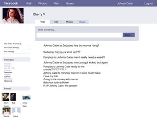 facebook Cherry V Wall Photos Flair Boxes Johnny Cade Logout View photos of Cherry (5) Send Cherry message Poke message Wall Info Photos Boxes Write something… Share Information Networks : Birthday: July 29, 1950 Political: Democrat Religion: Catholic Hometown: Oklahoma Friends Darry Curtis Jonny Cade Marcia Johnny Cade to Sodapop hey bro wanna hang? Bob Ponyboy to Johnny Cade man I really need a weed!!! Johnny Cade to Sodapop man just got kicked out again Sodapop  hey guys what up??? Johnny Cade to Ponyboy man im in sooo much truble I love my bob Going to the movies with marcia Bob your such a ditcher R.I.P Johnny Cade- the greaser Steve Ponyboy to Johnny Cade ready for the rumble!?!?!?!?!?!?!! ! 