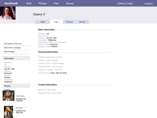 facebook Cherry V Personal Information Wall Photos Flair Boxes Johnny Cade Logout View photos of Cherry (5) Send Cherry a message Poke message Wall Info Photos Boxes Basic Information Information Networks : Soc Birthday: July 29, 1950 Political: Democrat Religion: Catholic Hometown: Oklahoma Photos Networks: -soc Sex-Female Birthday:   July 29, 1950    Hometown: - Oklahoma Relationship Status -in a relationship Political Views- Democrat Religious Views- Catholic Activities- going to the  movies   Interests- poetry, reading Favorite -Music –romantic songs Favorite Movies – any romance Favorite TV Shows:   the nanny  Favorite Books- Gone  With the Wind The Family Updated last Tuesday 2 Albums My Buds Updated two days ago Contact Information Address:- I don’t know   Phone Number- 913-907-6450 