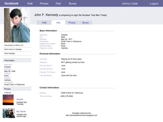 facebook John F. Kennedy  is preparing to sign the Nuclear Test Ban Treaty Personal Information Wall Photos Flair Boxes Johnny Cade Logout View photos of Johnny (10) Send Johnny a message Poke message Wall Info Photos Boxes Basic Information Information Networks : Greaser Birthday: May 29, 1946 Political: None Religion: Catholic Hometown: Small Town in Oklahoma Photos Networks:     Greaser Sex:     Male Birthday:     May 29, 1917 Hometown:     Small Town in Oklahoma Relationship Status:   None Political Views:   None Religious Views:   Catholic Activities:     Staying out of Socs ways Interests:   NOT getting jumped by Socs Favorite Music:   none Favorite Movies:   none Favorite TV Shows:   none Favorite Books:   Gone with the wind Sunsets Updated last Tuesday 2 Albums My Friends Updated two months ago Contact Information Address:   12549 Prairie St. Oklahoma Phone Number:   (405) 475-0942 Template obtained from http://techtoolsforschools.blogspot.com 