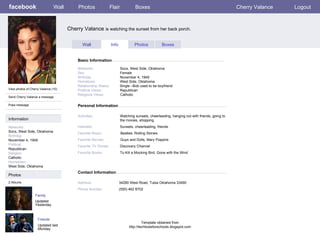 facebook Cherry Valance  is watching the sunset from her back porch.  Personal Information Wall Photos Flair Boxes Cherry Valance Logout View photos of Cherry Valance (10) Send Cherry Valance a message Poke message Wall Info Photos Boxes Basic Information Information Networks : Socs, West Side, Oklahoma Birthday: November 4, 1949 Political: Republican Religion: Catholic Hometown: West Side, Oklahoma Photos Networks:     Socs, West Side, Oklahoma Sex:     Female Birthday:     November 4, 1949 Hometown:     West Side, Oklahoma  Relationship Status:   Single –Bob used to be boyfriend Political Views:   Republican Religious Views:   Catholic Activities:     Watching sunsets, cheerleading, hanging out with friends, going to    the movies, shopping  Interests:   Sunsets, cheerleading, friends  Favorite Music:   Beatles, Rolling Stones Favorite Movies:   Guys and Dolls, Mary Poppins  Favorite TV Shows:   Discovery Channel Favorite Books:   To Kill a Mocking Bird, Gone with the Wind  Family Updated Yesterday 2 Albums Friends Updated last Monday Contact Information Address:   34290 West Road, Tulsa Oklahoma 33490 Phone Number:   (555) 462 8702 Template obtained from http://techtoolsforschools.blogspot.com 