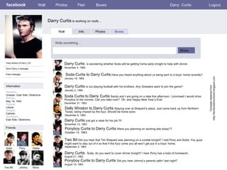 facebook Darry Curtis  is working on roofs…  Wall Photos Flair Boxes Darry  Curtis Logout View photos of Darry (10) Send Darry a message Poke message Wall Info Photos Boxes Write something… Share Information Networks : Greaser, East Side, Oklahoma Birthday: May 19, 1945 Political: Liberal Religion: Catholic Hometown: East Side, Oklahoma  Friends Soda Pony Dallas Two Bit Johnny Darry Curtis  is wondering whether Soda will be getting home early tonight to help with dinner.  November 4, 1965  Ponyboy Curtis to Darry Curtis  Were you planning on working late today??  October 14, 1963 Steve Soda Curtis to Darry Curtis  Have you heard anything about us being sent to a boys’ home recently?  January 19, 1964 Soda Curtis to Darry Curtis  Sandy and I are going on a date this afternoon. I promised I would drive Ponyboy to the movies. Can you take over?  Oh, and Happy New Year’s Eve!  December 31, 1963 Darry Curtis  is out playing football with his brothers. Any Greasers want to join the game?  January 2, 1964 Dally Winston to Darry Curtis  Staying over at Shepard’s place. Just came back up from Northern Texas, being chased by the fuzz. Should be home soon.  December 9, 1963 Darry Curtis  just got a raise for his job !!!!  November 13, 1963 Template obtained from http://techtoolsforschools.blogspot.com Two Bit  Did you hear that Tim Shepard was planning on a rumble tonight? I told Pony and Soda. You guys might want to stay out of it so that if the fuzz come you all won’t get put in a boys’ home.  September 2, 1963 Darry Curtis  Soda, do you want to cover dinner tonight? I hear Pony has a load of homework.  August 21, 1963 Ponyboy Curtis to Darry Curtis  Did you hear Johnny’s parents yellin’ last night? August 19, 1963   
