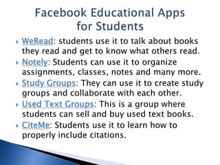  WeRead: students use it to talk about books 
they read and get to know what others read. 
 Notely: Students can use it to organize 
assignments, classes, notes and many more. 
 Study Groups: They can use it to create study 
groups and collaborate with each other. 
 Used Text Groups: This is a group where 
students can sell and buy used text books. 
 CiteMe: Students use it to learn how to 
properly include citations. 
 