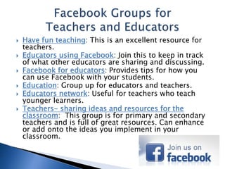  Have fun teaching: This is an excellent resource for 
teachers. 
 Educators using Facebook: Join this to keep in track 
of what other educators are sharing and discussing. 
 Facebook for educators: Provides tips for how you 
can use Facebook with your students. 
 Education: Group up for educators and teachers. 
 Educators network: Useful for teachers who teach 
younger learners. 
 Teachers- sharing ideas and resources for the 
classroom: This group is for primary and secondary 
teachers and is full of great resources. Can enhance 
or add onto the ideas you implement in your 
classroom. 
 