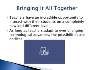 Teachers have an incredible opportunity to 
interact with their students on a completely 
new and different level 
 As long as teachers adapt to ever changing 
technological advances, the possibilities are 
endless 
 