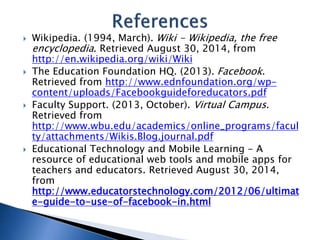  Wikipedia. (1994, March). Wiki - Wikipedia, the free 
encyclopedia. Retrieved August 30, 2014, from 
http://en.wikipedia.org/wiki/Wiki 
 The Education Foundation HQ. (2013). Facebook. 
Retrieved from http://www.ednfoundation.org/wp-content/ 
uploads/Facebookguideforeducators.pdf 
 Faculty Support. (2013, October). Virtual Campus. 
Retrieved from 
http://www.wbu.edu/academics/online_programs/facul 
ty/attachments/Wikis.Blog.journal.pdf 
 Educational Technology and Mobile Learning - A 
resource of educational web tools and mobile apps for 
teachers and educators. Retrieved August 30, 2014, 
from 
http://www.educatorstechnology.com/2012/06/ultimat 
e-guide-to-use-of-facebook-in.html 
