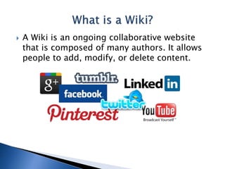  A Wiki is an ongoing collaborative website 
that is composed of many authors. It allows 
people to add, modify, or delete content. 
 