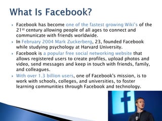  Facebook has become one of the fastest growing Wiki’s of the 
21st century allowing people of all ages to connect and 
communicate with friends worldwide. 
 In February 2004 Mark Zuckerberg, 23, founded Facebook 
while studying psychology at Harvard University. 
 Facebook is a popular free social networking website that 
allows registered users to create profiles, upload photos and 
video, send messages and keep in touch with friends, family, 
and colleagues. 
 With over 1.3 billion users, one of Facebook's mission, is to 
work with schools, colleges, and universities, to foster 
learning communities through Facebook and technology. 
 