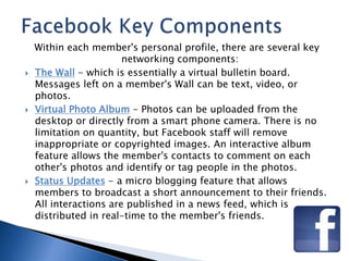 Within each member's personal profile, there are several key 
networking components: 
 The Wall - which is essentially a virtual bulletin board. 
Messages left on a member's Wall can be text, video, or 
photos. 
 Virtual Photo Album - Photos can be uploaded from the 
desktop or directly from a smart phone camera. There is no 
limitation on quantity, but Facebook staff will remove 
inappropriate or copyrighted images. An interactive album 
feature allows the member's contacts to comment on each 
other's photos and identify or tag people in the photos. 
 Status Updates - a micro blogging feature that allows 
members to broadcast a short announcement to their friends. 
All interactions are published in a news feed, which is 
distributed in real-time to the member's friends. 
 