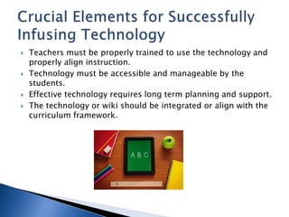  Teachers must be properly trained to use the technology and 
properly align instruction. 
 Technology must be accessible and manageable by the 
students. 
 Effective technology requires long term planning and support. 
 The technology or wiki should be integrated or align with the 
curriculum framework. 
 
