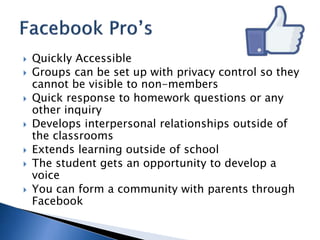  Quickly Accessible 
 Groups can be set up with privacy control so they 
cannot be visible to non-members 
 Quick response to homework questions or any 
other inquiry 
 Develops interpersonal relationships outside of 
the classrooms 
 Extends learning outside of school 
 The student gets an opportunity to develop a 
voice 
 You can form a community with parents through 
Facebook 
 