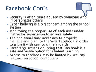  Security is often times abused by someone who 
impersonates others 
 Cyber bullying is a big concern among the school 
system 
 Monitoring the proper use of each user under 
instructor supervision to ensure safety 
 The additional time necessary to properly 
manage and plan for the Wiki/Facebook in order 
to align it with curriculum standards 
 Parents/guardians doubting that Facebook is a 
safe and viable option for student learning 
 Access to Facebook may be limited by security 
features on school computers 
 
