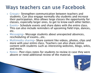  Groups- Strengthen communication between teachers and 
students. Can also engage normally shy students and increase 
their participation. Also allows large classes the opportunity for 
classes, especially larger ones, to get to know each other better. 
 Events- Schedule events and share dates with the entire class. 
This can also include reminders of upcoming field trips, dances, 
etc. 
 Messaging- Message students about unexpected absences, 
rescheduling of exams...etc. 
 Multimedia sharing- Share content like videos, photos, clips and 
more with your entire class. Teachers can also share online 
content with students such as interesting websites, blogs, wikis, 
and more. 
 Notes- Post class notes for students to review in case they were 
absent or need additional review of the material. 
 