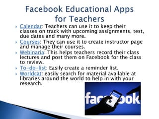  Calendar: Teachers can use it to keep their 
classes on track with upcoming assignments, test, 
due dates and many more. 
 Courses: They can use it to create instructor page 
and manage their courses. 
 Webinaria: This helps teachers record their class 
lectures and post them on Facebook for the class 
to review. 
 To-do-list: Easily create a reminder list. 
 Worldcat: easily search for material available at 
libraries around the world to help in with your 
research. 
 