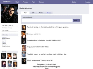 Template obtained from http://techtoolsforschools.blogspot.com Template obtained from http://techtoolsforschools.blogspot.com Template obtained from http://techtoolsforschools.blogspot.com facebook Dallas Winston Wall Photos Flair Boxes Dallas Logout View photos of  Dallas (5) Send Dallas a message Poke message Wall Info Photos Boxes Write something… Share Information Networks : Tulsa, Oklahoma  Birthday: July, 25 Religion: Catholic Hometown: Tulsa, Oklahoma Friends Johnny Soda Marcia Dally Steve Thanks for saving my life. And thanks for everything you gave me.  Ponyboy I know you are not the  Thanks for all of the supplies you gave me and Pony! Keep yourself out of trouble Dallas You think you are so bad but I can beat you in a fight any day. Watch out everyone! I just got out of jail. 