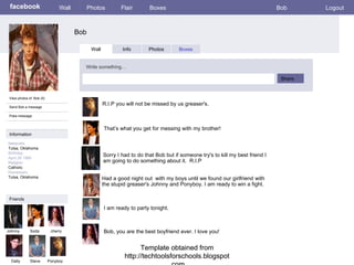 Template obtained from http://techtoolsforschools.blogspot.com Template obtained from http://techtoolsforschools.blogspot.com facebook Bob Wall Photos Flair Boxes Bob Logout View photos of  Bob (5) Send Bob a message Poke message Wall Info Photos Boxes Write something… Share Information Networks : Tulsa, Oklahoma  Birthday: April,30 1965 Religion: Catholic Hometown: Tulsa, Oklahoma Friends Johnny Soda cherry Dally Steve R.I.P you will not be missed by us greaser's.  Ponyboy That’s what you get for messing with my brother! Sorry I had to do that Bob but if someone try's to kill my best friend I am going to do something about it.  R.I.P  Had a good night out  with my boys until we found our girlfriend with the stupid greaser's Johnny and Ponyboy. I am ready to win a fight. I am ready to party tonight.  Bob, you are the best boyfriend ever. I love you! 