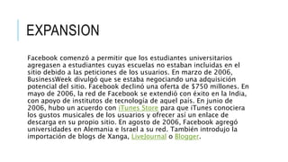 EXPANSION
Facebook comenzó a permitir que los estudiantes universitarios
agregasen a estudiantes cuyas escuelas no estaban incluidas en el
sitio debido a las peticiones de los usuarios. En marzo de 2006,
BusinessWeek divulgó que se estaba negociando una adquisición
potencial del sitio. Facebook declinó una oferta de $750 millones. En
mayo de 2006, la red de Facebook se extendió con éxito en la India,
con apoyo de institutos de tecnología de aquel país. En junio de
2006, hubo un acuerdo con iTunes Store para que iTunes conociera
los gustos musicales de los usuarios y ofrecer así un enlace de
descarga en su propio sitio. En agosto de 2006, Facebook agregó
universidades en Alemania e Israel a su red. También introdujo la
importación de blogs de Xanga, LiveJournal o Blogger.
 