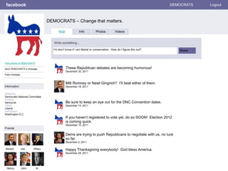 facebook
DEMOCRATS – Change that matters.
DEMOCRATS Logout
View photos of DEMOCRATS
Send DEMOCRATS a message
Poke message
Wall Info Photos Videos
Write something…
Share
Information
Networks:
Democratic National Committee
Political:
Democrat
Views:
Liberal
Hometown:
Washington D.C.
Friends
Barack Joe Hillary
Nancy John
These Republican debates are becoming humorous!
December 20, 2011
Al
Mitt Romney or Newt Gingrich? I’ll beat either of them.
December 18, 2011
Be sure to keep an eye out for the DNC Convention dates.
December 15, 2011
If you haven’t registered to vote yet, do so SOON! Election 2012
is coming quick.
December 10, 2011
Dems are trying to push Republicans to negotiate with us, no luck
so far.
December 2, 2011
Happy Thanksgiving everybody! God bless America.
November 28, 2011
I’m don’t know if I am liberal or conservative. How do I figure this out?
 