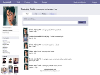 facebook Soda pop Curtis  is hanging out with Darry and Pony Wall Photos Flair Boxes Soda pop Curtis Logout View photos of Soda Send Soda a message Poke message Wall Info Photos Boxes Write something… Share Information Networks : Oklahoma city Birthday: May 3, 1950 Political: Democrat Religion: Catholic Hometown: Oklahoma city Friends Darry Johnny pony Two-Bit Steve Soda pop Curtis  is hanging out with Darry and Soda June 19, 1969 Dally Steve Randall to Soda pop Curtis  Rumble tonight! May 20, 1969 Soda pop Curtis  I can’t believe Johnny is dead. May 3, 1969 Soda pop Curtis  Pony boy come home! April 19, 1969 Soda pop Curtis  I'm going to smash some heads at the rumble tonight. February 10, 1969 Soda pop Curtis  just hanging out with mickey mouse. January 3, 1969 Template obtained from http://techtoolsforschools.blogspot.com 