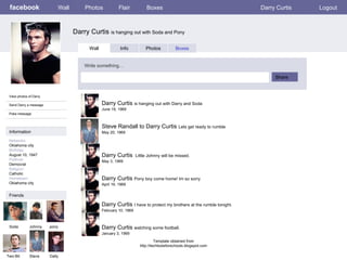 facebook Darry Curtis  is hanging out with Soda and Pony Wall Photos Flair Boxes Darry Curtis Logout View photos of Darry Send Darry a message Poke message Wall Info Photos Boxes Write something… Share Information Networks : Oklahoma city Birthday: August 10, 1947 Political: Democrat Religion: Catholic Hometown: Oklahoma city Friends Soda Johnny pony Two-Bit Steve Darry Curtis  is hanging out with Darry and Soda June 19, 1969 Dally Steve Randall to Darry Curtis  Lets get ready to rumble May 20, 1969 Darry Curtis  Little Johnny will be missed. May 3, 1969 Darry Curtis  Pony boy come home! Im so sorry April 19, 1969 Darry Curtis  I have to protect my brothers at the rumble tonight. February 10, 1969 Darry Curtis  watching some football. January 3, 1969 Template obtained from http://techtoolsforschools.blogspot.com 