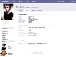 facebook Darry Curtis  is hanging out with Soda and Pony Personal Information Wall Photos Flair Boxes Darry Curtis Logout View photos of Darry Send Darry a message Poke message Wall Info Photos Boxes Basic Information Information Networks : Oklahoma City Birthday: August 10, 1947 Political: Democrat Religion: Catholic Hometown: Oklahoma City Photos Networks:     Oklahoma City Sex:     Male Birthday:     August 10, 1947 Hometown:     Oklahoma city, Oklahoma Relationship Status:   Its complicated Political Views:   Democrat Religious Views:   Catholic Activities:     Playing football, getting in rumbles, smoking Interests:   Football Favorite Music:   AC/DC Favorite Movies:   the outsiders Favorite TV Shows:   family guy, south park Favorite Books:   Gone with the wind My self Updated last Tuesday 2 Albums OSU Updated two months ago Contact Information Address:   4909 n old orchard dr. Oklahoma city, OK  73101  Phone Number:   (608) 234-4512 Template obtained from http://techtoolsforschools.blogspot.com 