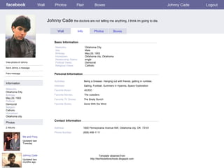 facebook Johnny Cade  the doctors are not telling me anything, I think im going to die. Personal Information Wall Photos Flair Boxes Johnny Cade Logout View photos of Johnny  Send Johnny a message Poke message Wall Info Photos Boxes Basic Information Information Networks : Oklahoma City Birthday: May 29, 1953 Political: Democrat Religion: Catholic Hometown: Oklahoma city. Photos Networks:     Oklahoma City Sex:     Male Birthday:     May 29, 1953 Hometown:     Oklahoma city, Oklahoma Relationship Status:   single Political Views:   Democrat Religious Views:   Catholic Activities:     Being a Greaser, Hanging out with friends, getting in rumbles Interests:   Sailing, Football, Summers in Hyannis, Space Exploration Favorite Music:   AC/DC Favorite Movies:   The outsiders  Favorite TV Shows:   The Brady Bunch Favorite Books:   Gone With the Wind Me and Pony Updated last Tuesday 2 Albums Johnny Cade Updated two months ago Contact Information Address:   1600 Pennsylvania Avenue NW, Oklahoma city, OK  73101 Phone Number:   (608) 456-1111 Template obtained from http://techtoolsforschools.blogspot.com 