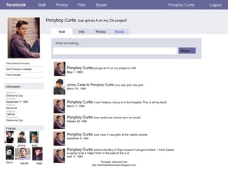facebook Ponyboy Curtis  Just got an A on my CA project!   Wall Photos Flair Boxes Ponyboy Curtis Logout View photos of Ponyboy Send Ponyboy a message Poke message Wall Info Photos Boxes Write something… Share Information Networks : Oklahoma City Birthday: September 1 st  1955 Political: Democrat Religion: Catholic Hometown: Oklahoma City Friends Ponyboy Curtis  just got an A on my project in CA! May 1, 1969 Jonny Cade to Ponyboy Curtis  pony stay gold ,stay gold March 15 th , 1969 Ponyboy Curtis  I can’t believe Jonny is in the hospital. This is all my fault! March 11, 1969 Ponyboy Curtis  how could one church burn so much! Febuary 28, 1969 Ponyboy Curtis  Just meet 2 nice girls at the nightly double. September 9, 1969 Ponyboy Curtis  wishes the Bay of Pigs invasion had gone better!  I think Castro is going to be a major thorn in the side of the U.S. April 17, 1969 Template obtained from http://techtoolsforschools.blogspot.com Darry Johnny Soda Steve Two-Bit Dally 