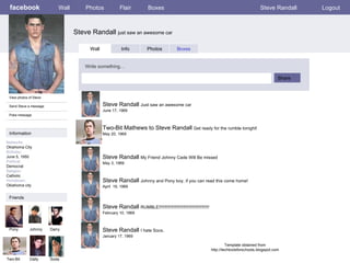 facebook Steve Randall  just saw an awesome car Wall Photos Flair Boxes Steve Randall Logout View photos of Steve Send Steve a message Poke message Wall Info Photos Boxes Write something… Share Information Networks : Oklahoma City Birthday: June 5, 1950 Political: Democrat Religion: Catholic Hometown: Oklahoma city Friends Pony Johnny Darry Two-Bit Dally Steve Randall  Just saw an awesome car June 17, 1969 Soda Two-Bit Mathews to Steve Randall  Get ready for the rumble tonight! May 20, 1969 Steve Randall  My Friend Johnny Cade Will Be missed May 3, 1969 Steve Randall  Johnny and Pony boy, if you can read this come home! April  19, 1969 Steve Randall  RUMBLE!!!!!!!!!!!!!!!!!!!!!!!!!!!!!!!!!!!!!!!!! February 10, 1969 Steve Randall  I hate Socs. January 17, 1969 Template obtained from http://techtoolsforschools.blogspot.com 