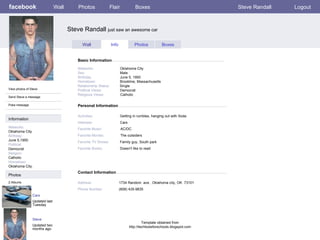 facebook Steve Randall  just saw an awesome car Personal Information Wall Photos Flair Boxes Steve Randall Logout View photos of Steve Send Steve a message Poke message Wall Info Photos Boxes Basic Information Information Networks : Oklahoma City Birthday: June 5,1950 Political: Democrat Religion: Catholic Hometown: Oklahoma City. Photos Networks:     Oklahoma City Sex:     Male Birthday:     June 5, 1950 Hometown:     Brookline, Massachusetts Relationship Status:   Single Political Views:   Democrat Religious Views:   Catholic Activities:     Getting in rumbles, hanging out with Soda  Interests:   Cars Favorite Music:   AC/DC Favorite Movies:   The outsiders Favorite TV Shows:   Family guy, South park Favorite Books:   Doesn't like to read Cars Updated last Tuesday 2 Albums Steve Updated two months ago Contact Information Address:   1734 Random  ave , Oklahoma city, OK  73101 Phone Number:   (608) 435-9835 Template obtained from http://techtoolsforschools.blogspot.com 