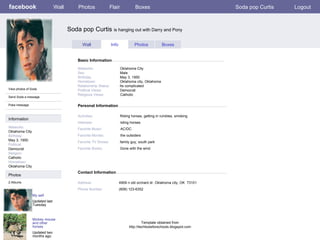 facebook Soda pop Curtis  is hanging out with Darry and Pony Personal Information Wall Photos Flair Boxes Soda pop Curtis Logout View photos of Soda Send Soda a message Poke message Wall Info Photos Boxes Basic Information Information Networks : Oklahoma City Birthday: May 3, 1950 Political: Democrat Religion: Catholic Hometown: Oklahoma City Photos Networks:     Oklahoma City Sex:     Male Birthday:     May 3, 1950 Hometown:     Oklahoma city, Oklahoma Relationship Status:   Its complicated Political Views:   Democrat Religious Views:   Catholic Activities:     Riding horses, getting in rumbles, smoking Interests:   riding horses Favorite Music:   AC/DC Favorite Movies:   the outsiders Favorite TV Shows:   family guy, south park Favorite Books:   Gone with the wind My self Updated last Tuesday 2 Albums Mickey mouse and other horses Updated two months ago Contact Information Address:   4909 n old orchard dr. Oklahoma city, OK  73101  Phone Number:   (608) 123-6352 Template obtained from http://techtoolsforschools.blogspot.com 