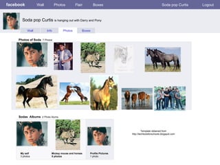 facebook Wall Photos Flair Boxes Soda pop Curtis Logout Wall Info Photos Boxes Photos of Soda   7 Photos Sodas  Albums   2 Photo Alums  My self 3 photos Mickey mouse and horses 5 photos Profile Pictures  1 photo Soda pop Curtis  is hanging out with Darry and Pony Template obtained from http://techtoolsforschools.blogspot.com 