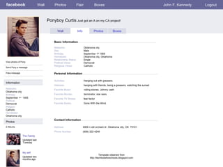 facebook Ponyboy Curtis  Just got an A on my CA project! Personal Information Wall Photos Flair Boxes John F. Kennedy Logout View photos of Pony Send Pony a message Poke message Wall Info Photos Boxes Basic Information Information Networks : Oklahoma city Birthday: September 1 st   1955 Political: Democrat Religion: Catholic Hometown: Oklahoma city Photos Networks:     Oklahoma city Sex:     Male Birthday:     September 1 st  1955 Hometown:     Oklahoma city, Oklahoma Relationship Status:   Single Political Views:   Democrat Religious Views:   Catholic Activities:     Hanging out with greasers. Interests:   hanging with friends, being a greasers, watching the sunset Favorite Music:   rolling stones, Johnny cash Favorite Movies:   terminator, star wars Favorite TV Shows:   fear factor Favorite Books:   Gone With the Wind. The Family Updated last Tuesday 2 Albums My self Updated two months ago Contact Information Address:   4909 n old orchard dr. Oklahoma city, OK  73101 Phone Number:   (608) 322-4246 Template obtained from http://techtoolsforschools.blogspot.com 
